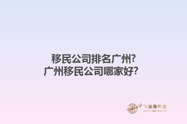 移民公司排名廣州?廣州移民公司哪家好？1.jpg