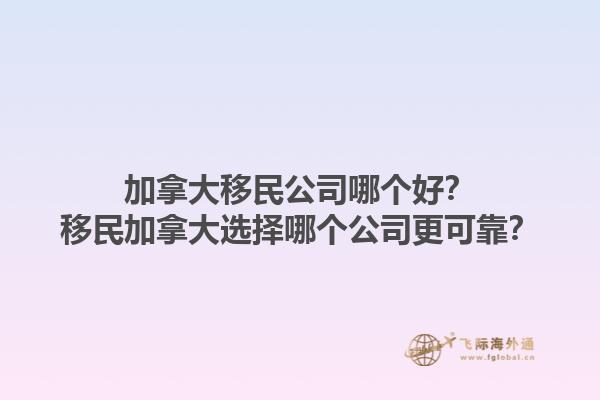 加拿大移民公司哪個好？移民加拿大選擇哪個公司更可靠？1.jpg
