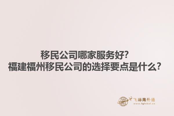 移民公司哪家服務(wù)好？福建福州移民公司的選擇要點(diǎn)是什么？1.jpg