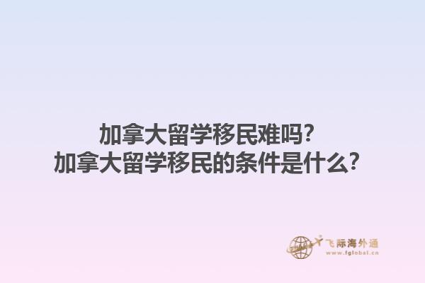 加拿大留學(xué)移民難嗎？加拿大留學(xué)移民的條件是什么？1.jpg