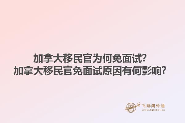加拿大移民官為何免面試？加拿大移民官免面試原因有何影響？1.jpg