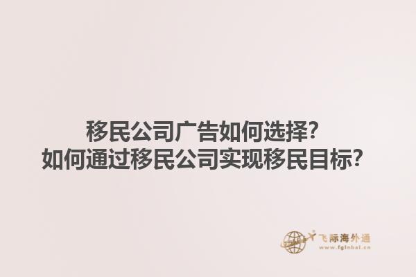 移民公司廣告如何選擇？如何通過移民公司實現(xiàn)移民目標？1.jpg