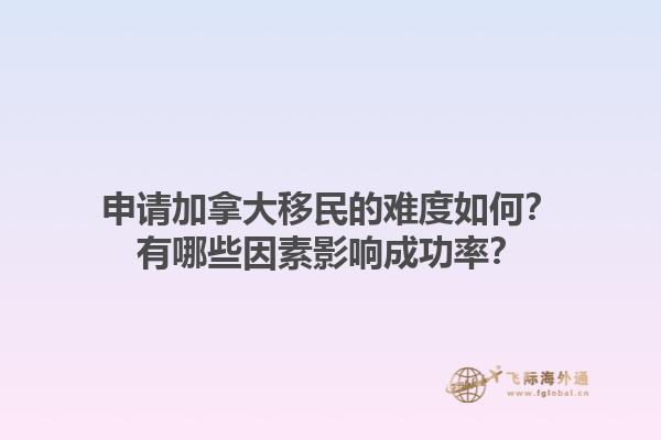 申請(qǐng)加拿大移民的難度如何？有哪些因素影響成功率？1.jpg