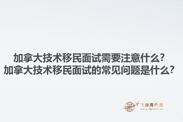 加拿大技術(shù)移民面試需要注意什么？加拿大技術(shù)移民面試的常見問(wèn)題是什么？1.jpg