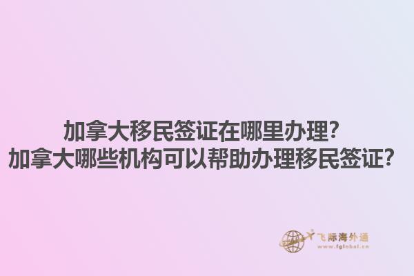 加拿大移民簽證在哪里辦理？加拿大哪些機(jī)構(gòu)可以幫助辦理移民簽證？1.jpg