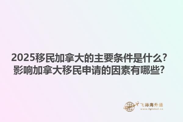 2025移民加拿大的主要條件是什么？影響加拿大移民申請的因素有哪些？1.jpg