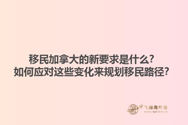 移民加拿大的新要求是什么？如何應(yīng)對(duì)這些變化來規(guī)劃移民路徑？1.jpg