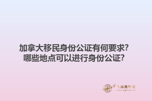 加拿大移民身份公證有何要求？哪些地點(diǎn)可以進(jìn)行身份公證？1.jpg